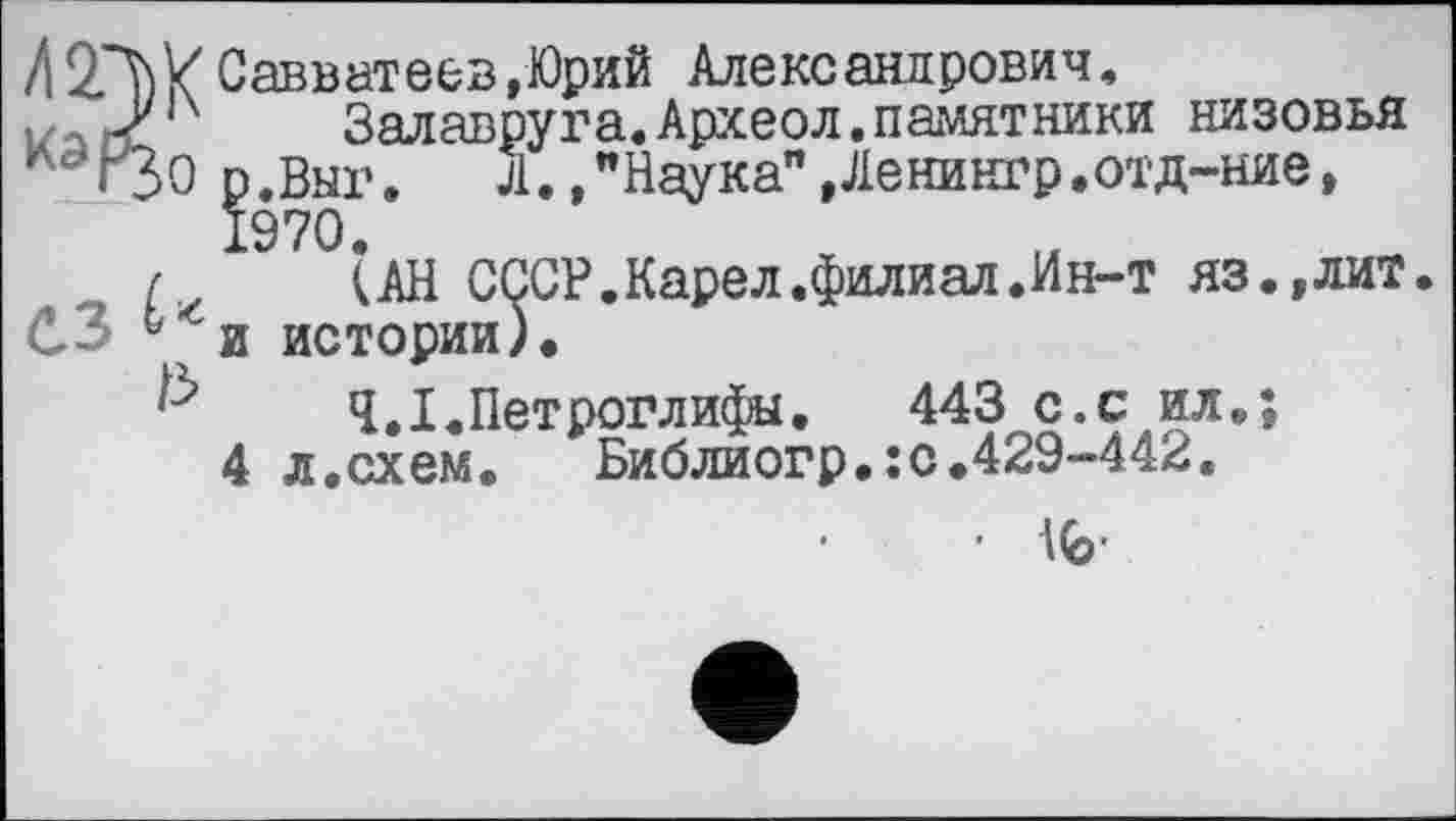 ﻿Л2Л)ХСавватеев,Юрий Александрович, м3)/14 Залавруга.Археол.памятники низовья ndr30 р.Выг.	Л., "Наука", Ленингр.отд-ние,
1970.
/ (АН СССР.Карел.филиал.Ин-т яз.,лит. СЗ 6 и истории).
Ч.І.Петроглифы.	443 с.с ил.;
4 л.схем.	Библиогр.;с.429-442.
• 1(6-